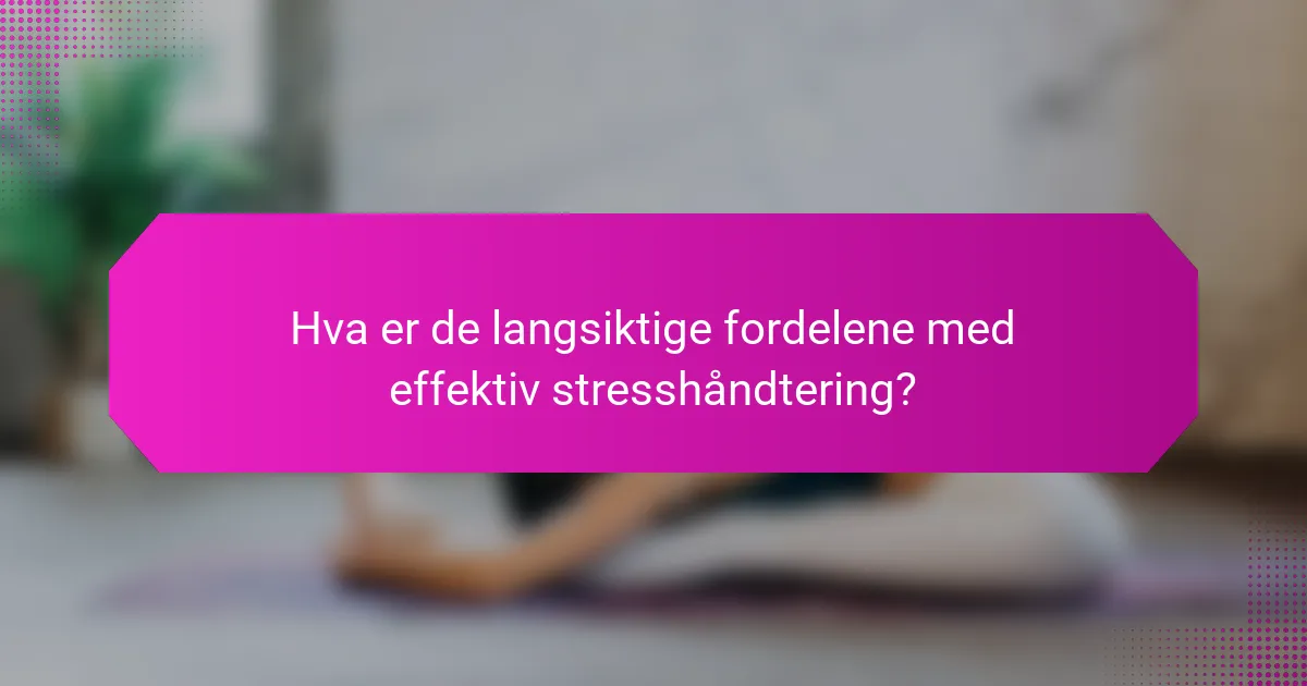 Hva er de langsiktige fordelene med effektiv stresshåndtering?