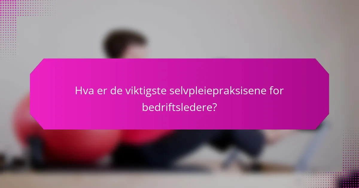 Hva er de viktigste selvpleiepraksisene for bedriftsledere?