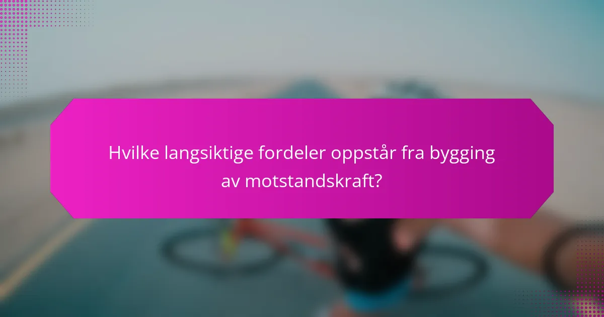 Hvilke langsiktige fordeler oppstår fra bygging av motstandskraft?
