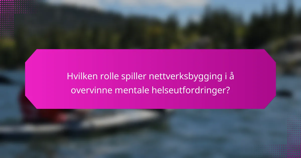 Hvilken rolle spiller nettverksbygging i å overvinne mentale helseutfordringer?